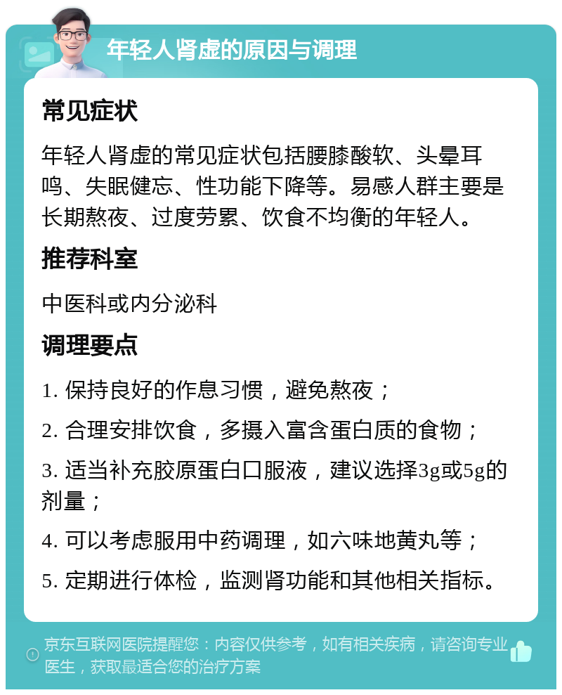 年轻人肾虚的原因与调理 常见症状 年轻人肾虚的常见症状包括腰膝酸软、头晕耳鸣、失眠健忘、性功能下降等。易感人群主要是长期熬夜、过度劳累、饮食不均衡的年轻人。 推荐科室 中医科或内分泌科 调理要点 1. 保持良好的作息习惯，避免熬夜； 2. 合理安排饮食，多摄入富含蛋白质的食物； 3. 适当补充胶原蛋白口服液，建议选择3g或5g的剂量； 4. 可以考虑服用中药调理，如六味地黄丸等； 5. 定期进行体检，监测肾功能和其他相关指标。