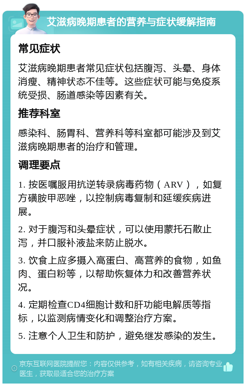 艾滋病晚期患者的营养与症状缓解指南 常见症状 艾滋病晚期患者常见症状包括腹泻、头晕、身体消瘦、精神状态不佳等。这些症状可能与免疫系统受损、肠道感染等因素有关。 推荐科室 感染科、肠胃科、营养科等科室都可能涉及到艾滋病晚期患者的治疗和管理。 调理要点 1. 按医嘱服用抗逆转录病毒药物（ARV），如复方磺胺甲恶唑，以控制病毒复制和延缓疾病进展。 2. 对于腹泻和头晕症状，可以使用蒙托石散止泻，并口服补液盐来防止脱水。 3. 饮食上应多摄入高蛋白、高营养的食物，如鱼肉、蛋白粉等，以帮助恢复体力和改善营养状况。 4. 定期检查CD4细胞计数和肝功能电解质等指标，以监测病情变化和调整治疗方案。 5. 注意个人卫生和防护，避免继发感染的发生。