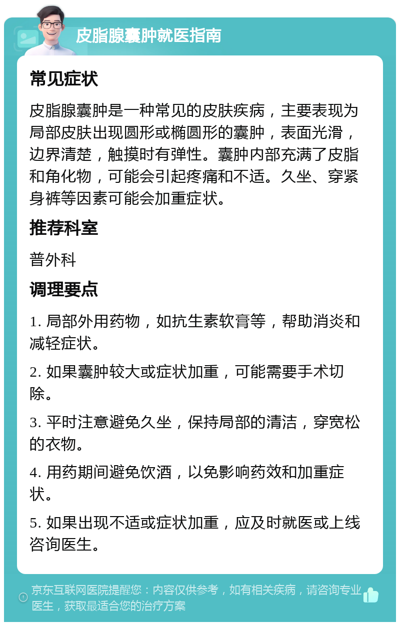 皮脂腺囊肿就医指南 常见症状 皮脂腺囊肿是一种常见的皮肤疾病，主要表现为局部皮肤出现圆形或椭圆形的囊肿，表面光滑，边界清楚，触摸时有弹性。囊肿内部充满了皮脂和角化物，可能会引起疼痛和不适。久坐、穿紧身裤等因素可能会加重症状。 推荐科室 普外科 调理要点 1. 局部外用药物，如抗生素软膏等，帮助消炎和减轻症状。 2. 如果囊肿较大或症状加重，可能需要手术切除。 3. 平时注意避免久坐，保持局部的清洁，穿宽松的衣物。 4. 用药期间避免饮酒，以免影响药效和加重症状。 5. 如果出现不适或症状加重，应及时就医或上线咨询医生。