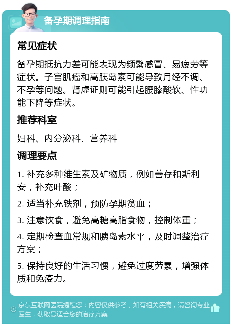 备孕期调理指南 常见症状 备孕期抵抗力差可能表现为频繁感冒、易疲劳等症状。子宫肌瘤和高胰岛素可能导致月经不调、不孕等问题。肾虚证则可能引起腰膝酸软、性功能下降等症状。 推荐科室 妇科、内分泌科、营养科 调理要点 1. 补充多种维生素及矿物质，例如善存和斯利安，补充叶酸； 2. 适当补充铁剂，预防孕期贫血； 3. 注意饮食，避免高糖高脂食物，控制体重； 4. 定期检查血常规和胰岛素水平，及时调整治疗方案； 5. 保持良好的生活习惯，避免过度劳累，增强体质和免疫力。