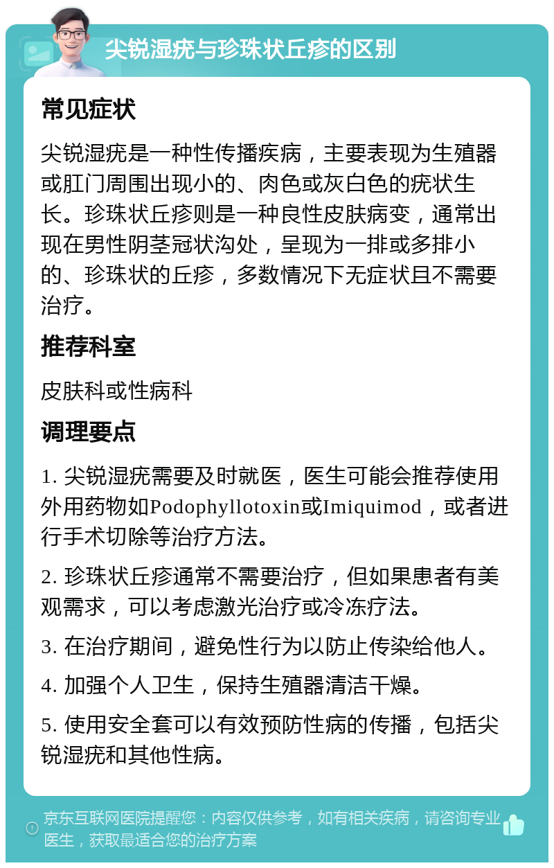 尖锐湿疣与珍珠状丘疹的区别 常见症状 尖锐湿疣是一种性传播疾病，主要表现为生殖器或肛门周围出现小的、肉色或灰白色的疣状生长。珍珠状丘疹则是一种良性皮肤病变，通常出现在男性阴茎冠状沟处，呈现为一排或多排小的、珍珠状的丘疹，多数情况下无症状且不需要治疗。 推荐科室 皮肤科或性病科 调理要点 1. 尖锐湿疣需要及时就医，医生可能会推荐使用外用药物如Podophyllotoxin或Imiquimod，或者进行手术切除等治疗方法。 2. 珍珠状丘疹通常不需要治疗，但如果患者有美观需求，可以考虑激光治疗或冷冻疗法。 3. 在治疗期间，避免性行为以防止传染给他人。 4. 加强个人卫生，保持生殖器清洁干燥。 5. 使用安全套可以有效预防性病的传播，包括尖锐湿疣和其他性病。