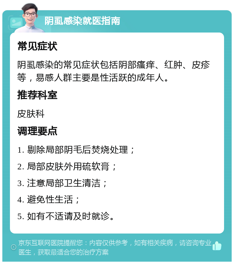 阴虱感染就医指南 常见症状 阴虱感染的常见症状包括阴部瘙痒、红肿、皮疹等，易感人群主要是性活跃的成年人。 推荐科室 皮肤科 调理要点 1. 剔除局部阴毛后焚烧处理； 2. 局部皮肤外用硫软膏； 3. 注意局部卫生清洁； 4. 避免性生活； 5. 如有不适请及时就诊。