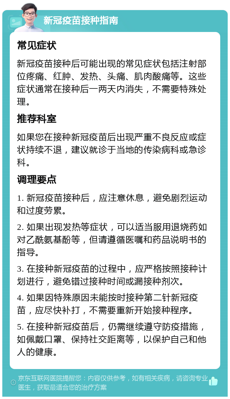 新冠疫苗接种指南 常见症状 新冠疫苗接种后可能出现的常见症状包括注射部位疼痛、红肿、发热、头痛、肌肉酸痛等。这些症状通常在接种后一两天内消失，不需要特殊处理。 推荐科室 如果您在接种新冠疫苗后出现严重不良反应或症状持续不退，建议就诊于当地的传染病科或急诊科。 调理要点 1. 新冠疫苗接种后，应注意休息，避免剧烈运动和过度劳累。 2. 如果出现发热等症状，可以适当服用退烧药如对乙酰氨基酚等，但请遵循医嘱和药品说明书的指导。 3. 在接种新冠疫苗的过程中，应严格按照接种计划进行，避免错过接种时间或漏接种剂次。 4. 如果因特殊原因未能按时接种第二针新冠疫苗，应尽快补打，不需要重新开始接种程序。 5. 在接种新冠疫苗后，仍需继续遵守防疫措施，如佩戴口罩、保持社交距离等，以保护自己和他人的健康。