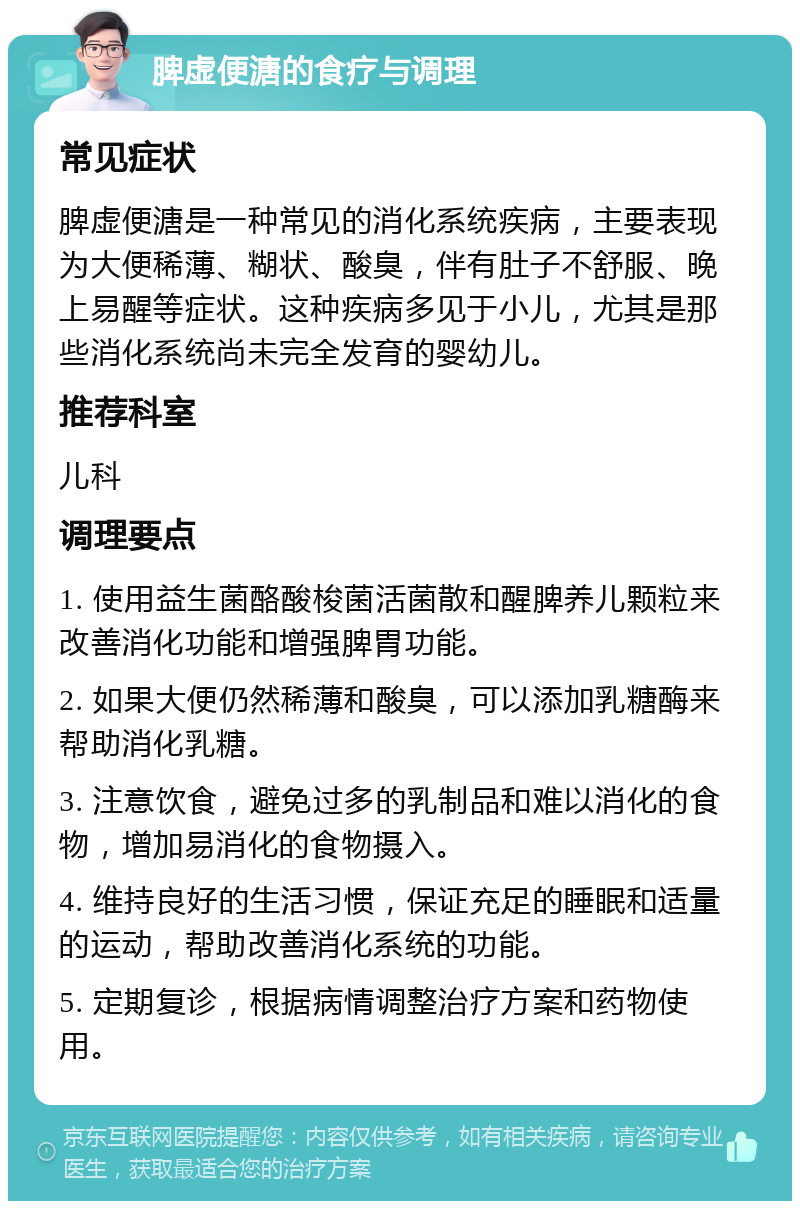 脾虚便溏的食疗与调理 常见症状 脾虚便溏是一种常见的消化系统疾病，主要表现为大便稀薄、糊状、酸臭，伴有肚子不舒服、晚上易醒等症状。这种疾病多见于小儿，尤其是那些消化系统尚未完全发育的婴幼儿。 推荐科室 儿科 调理要点 1. 使用益生菌酪酸梭菌活菌散和醒脾养儿颗粒来改善消化功能和增强脾胃功能。 2. 如果大便仍然稀薄和酸臭，可以添加乳糖酶来帮助消化乳糖。 3. 注意饮食，避免过多的乳制品和难以消化的食物，增加易消化的食物摄入。 4. 维持良好的生活习惯，保证充足的睡眠和适量的运动，帮助改善消化系统的功能。 5. 定期复诊，根据病情调整治疗方案和药物使用。