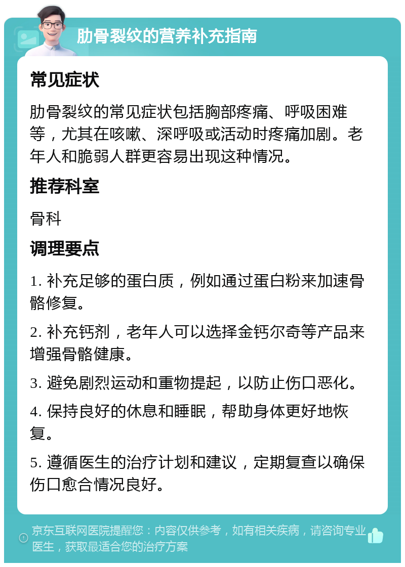 肋骨裂纹的营养补充指南 常见症状 肋骨裂纹的常见症状包括胸部疼痛、呼吸困难等，尤其在咳嗽、深呼吸或活动时疼痛加剧。老年人和脆弱人群更容易出现这种情况。 推荐科室 骨科 调理要点 1. 补充足够的蛋白质，例如通过蛋白粉来加速骨骼修复。 2. 补充钙剂，老年人可以选择金钙尔奇等产品来增强骨骼健康。 3. 避免剧烈运动和重物提起，以防止伤口恶化。 4. 保持良好的休息和睡眠，帮助身体更好地恢复。 5. 遵循医生的治疗计划和建议，定期复查以确保伤口愈合情况良好。