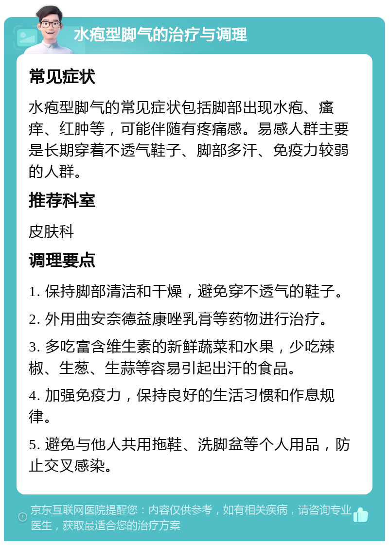 水疱型脚气的治疗与调理 常见症状 水疱型脚气的常见症状包括脚部出现水疱、瘙痒、红肿等，可能伴随有疼痛感。易感人群主要是长期穿着不透气鞋子、脚部多汗、免疫力较弱的人群。 推荐科室 皮肤科 调理要点 1. 保持脚部清洁和干燥，避免穿不透气的鞋子。 2. 外用曲安奈德益康唑乳膏等药物进行治疗。 3. 多吃富含维生素的新鲜蔬菜和水果，少吃辣椒、生葱、生蒜等容易引起出汗的食品。 4. 加强免疫力，保持良好的生活习惯和作息规律。 5. 避免与他人共用拖鞋、洗脚盆等个人用品，防止交叉感染。