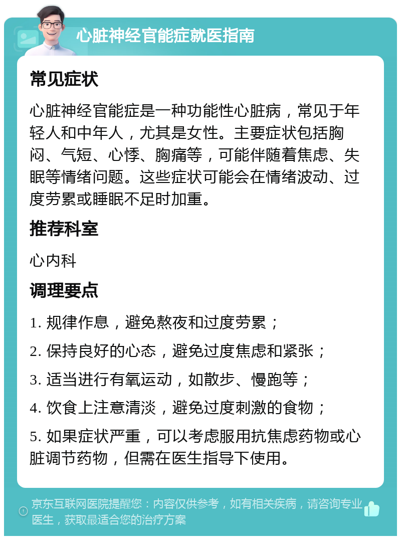 心脏神经官能症就医指南 常见症状 心脏神经官能症是一种功能性心脏病，常见于年轻人和中年人，尤其是女性。主要症状包括胸闷、气短、心悸、胸痛等，可能伴随着焦虑、失眠等情绪问题。这些症状可能会在情绪波动、过度劳累或睡眠不足时加重。 推荐科室 心内科 调理要点 1. 规律作息，避免熬夜和过度劳累； 2. 保持良好的心态，避免过度焦虑和紧张； 3. 适当进行有氧运动，如散步、慢跑等； 4. 饮食上注意清淡，避免过度刺激的食物； 5. 如果症状严重，可以考虑服用抗焦虑药物或心脏调节药物，但需在医生指导下使用。