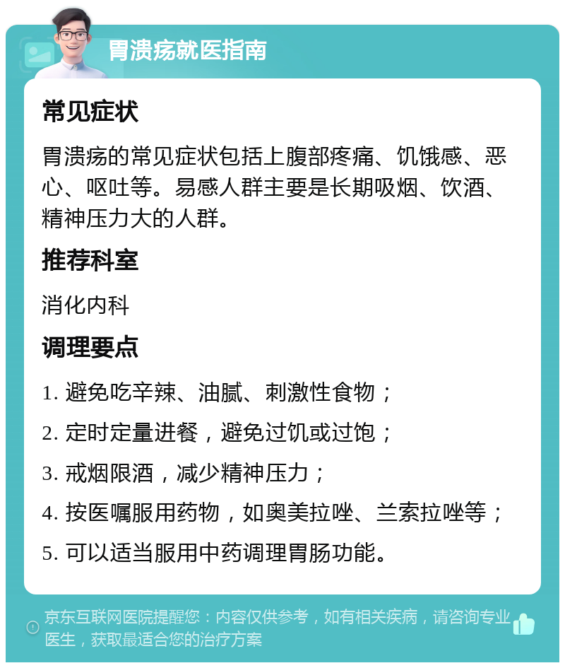 胃溃疡就医指南 常见症状 胃溃疡的常见症状包括上腹部疼痛、饥饿感、恶心、呕吐等。易感人群主要是长期吸烟、饮酒、精神压力大的人群。 推荐科室 消化内科 调理要点 1. 避免吃辛辣、油腻、刺激性食物； 2. 定时定量进餐，避免过饥或过饱； 3. 戒烟限酒，减少精神压力； 4. 按医嘱服用药物，如奥美拉唑、兰索拉唑等； 5. 可以适当服用中药调理胃肠功能。