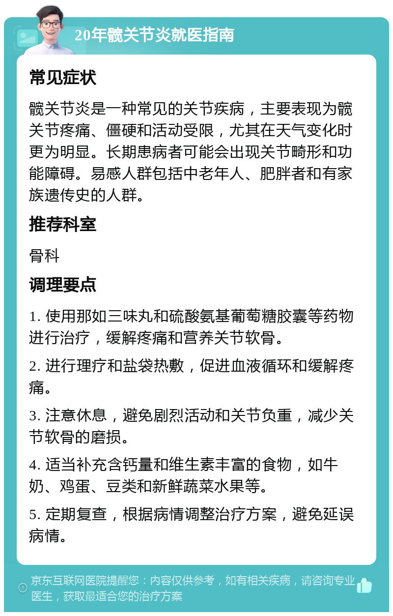 20年髋关节炎就医指南 常见症状 髋关节炎是一种常见的关节疾病，主要表现为髋关节疼痛、僵硬和活动受限，尤其在天气变化时更为明显。长期患病者可能会出现关节畸形和功能障碍。易感人群包括中老年人、肥胖者和有家族遗传史的人群。 推荐科室 骨科 调理要点 1. 使用那如三味丸和硫酸氨基葡萄糖胶囊等药物进行治疗，缓解疼痛和营养关节软骨。 2. 进行理疗和盐袋热敷，促进血液循环和缓解疼痛。 3. 注意休息，避免剧烈活动和关节负重，减少关节软骨的磨损。 4. 适当补充含钙量和维生素丰富的食物，如牛奶、鸡蛋、豆类和新鲜蔬菜水果等。 5. 定期复查，根据病情调整治疗方案，避免延误病情。