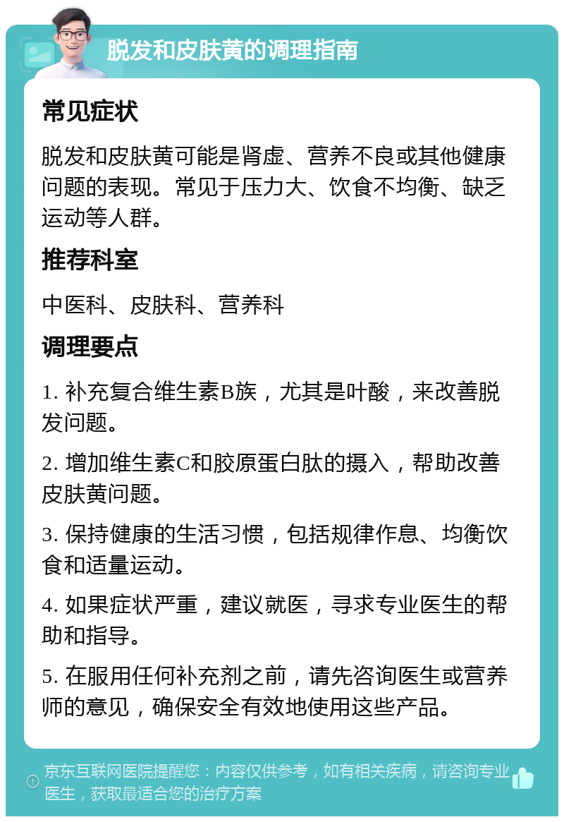 脱发和皮肤黄的调理指南 常见症状 脱发和皮肤黄可能是肾虚、营养不良或其他健康问题的表现。常见于压力大、饮食不均衡、缺乏运动等人群。 推荐科室 中医科、皮肤科、营养科 调理要点 1. 补充复合维生素B族，尤其是叶酸，来改善脱发问题。 2. 增加维生素C和胶原蛋白肽的摄入，帮助改善皮肤黄问题。 3. 保持健康的生活习惯，包括规律作息、均衡饮食和适量运动。 4. 如果症状严重，建议就医，寻求专业医生的帮助和指导。 5. 在服用任何补充剂之前，请先咨询医生或营养师的意见，确保安全有效地使用这些产品。