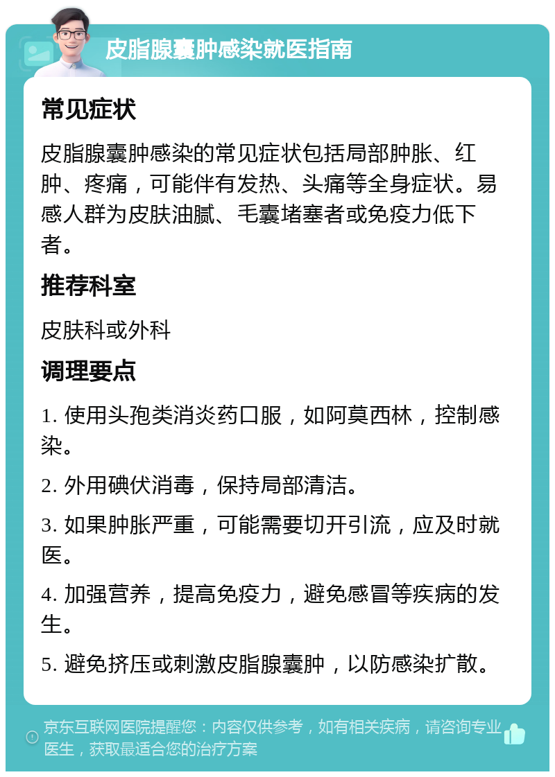 皮脂腺囊肿感染就医指南 常见症状 皮脂腺囊肿感染的常见症状包括局部肿胀、红肿、疼痛，可能伴有发热、头痛等全身症状。易感人群为皮肤油腻、毛囊堵塞者或免疫力低下者。 推荐科室 皮肤科或外科 调理要点 1. 使用头孢类消炎药口服，如阿莫西林，控制感染。 2. 外用碘伏消毒，保持局部清洁。 3. 如果肿胀严重，可能需要切开引流，应及时就医。 4. 加强营养，提高免疫力，避免感冒等疾病的发生。 5. 避免挤压或刺激皮脂腺囊肿，以防感染扩散。