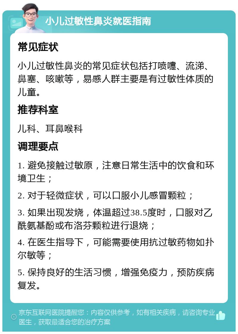 小儿过敏性鼻炎就医指南 常见症状 小儿过敏性鼻炎的常见症状包括打喷嚏、流涕、鼻塞、咳嗽等，易感人群主要是有过敏性体质的儿童。 推荐科室 儿科、耳鼻喉科 调理要点 1. 避免接触过敏原，注意日常生活中的饮食和环境卫生； 2. 对于轻微症状，可以口服小儿感冒颗粒； 3. 如果出现发烧，体温超过38.5度时，口服对乙酰氨基酚或布洛芬颗粒进行退烧； 4. 在医生指导下，可能需要使用抗过敏药物如扑尔敏等； 5. 保持良好的生活习惯，增强免疫力，预防疾病复发。