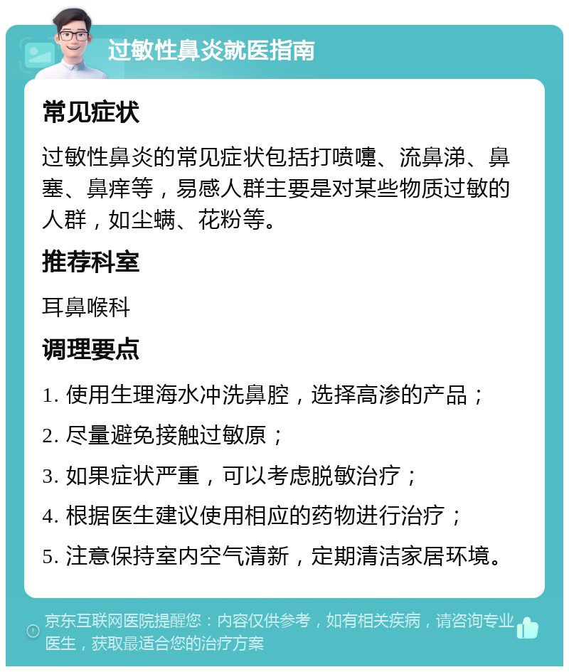 过敏性鼻炎就医指南 常见症状 过敏性鼻炎的常见症状包括打喷嚏、流鼻涕、鼻塞、鼻痒等，易感人群主要是对某些物质过敏的人群，如尘螨、花粉等。 推荐科室 耳鼻喉科 调理要点 1. 使用生理海水冲洗鼻腔，选择高渗的产品； 2. 尽量避免接触过敏原； 3. 如果症状严重，可以考虑脱敏治疗； 4. 根据医生建议使用相应的药物进行治疗； 5. 注意保持室内空气清新，定期清洁家居环境。