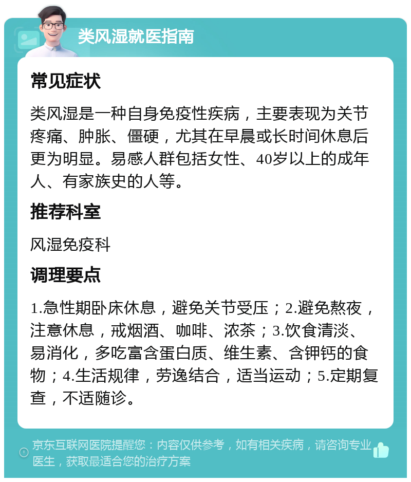 类风湿就医指南 常见症状 类风湿是一种自身免疫性疾病，主要表现为关节疼痛、肿胀、僵硬，尤其在早晨或长时间休息后更为明显。易感人群包括女性、40岁以上的成年人、有家族史的人等。 推荐科室 风湿免疫科 调理要点 1.急性期卧床休息，避免关节受压；2.避免熬夜，注意休息，戒烟酒、咖啡、浓茶；3.饮食清淡、易消化，多吃富含蛋白质、维生素、含钾钙的食物；4.生活规律，劳逸结合，适当运动；5.定期复查，不适随诊。