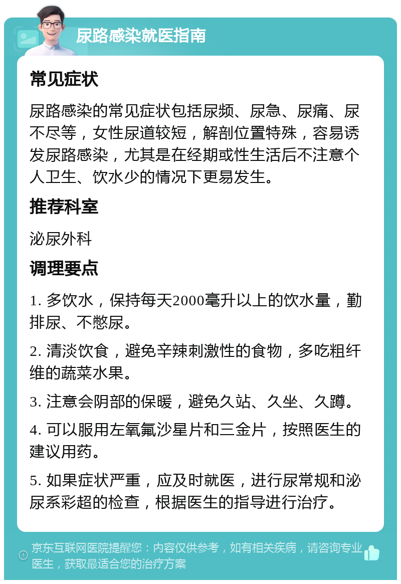 尿路感染就医指南 常见症状 尿路感染的常见症状包括尿频、尿急、尿痛、尿不尽等，女性尿道较短，解剖位置特殊，容易诱发尿路感染，尤其是在经期或性生活后不注意个人卫生、饮水少的情况下更易发生。 推荐科室 泌尿外科 调理要点 1. 多饮水，保持每天2000毫升以上的饮水量，勤排尿、不憋尿。 2. 清淡饮食，避免辛辣刺激性的食物，多吃粗纤维的蔬菜水果。 3. 注意会阴部的保暖，避免久站、久坐、久蹲。 4. 可以服用左氧氟沙星片和三金片，按照医生的建议用药。 5. 如果症状严重，应及时就医，进行尿常规和泌尿系彩超的检查，根据医生的指导进行治疗。