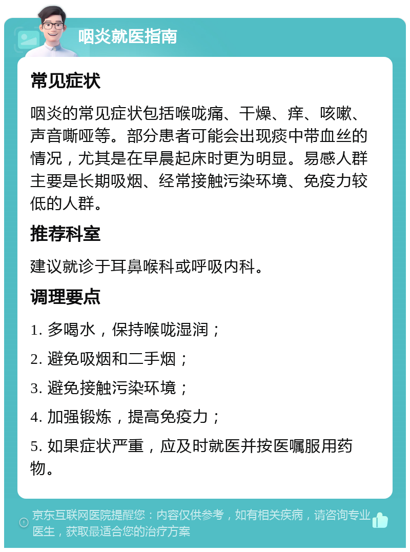 咽炎就医指南 常见症状 咽炎的常见症状包括喉咙痛、干燥、痒、咳嗽、声音嘶哑等。部分患者可能会出现痰中带血丝的情况，尤其是在早晨起床时更为明显。易感人群主要是长期吸烟、经常接触污染环境、免疫力较低的人群。 推荐科室 建议就诊于耳鼻喉科或呼吸内科。 调理要点 1. 多喝水，保持喉咙湿润； 2. 避免吸烟和二手烟； 3. 避免接触污染环境； 4. 加强锻炼，提高免疫力； 5. 如果症状严重，应及时就医并按医嘱服用药物。