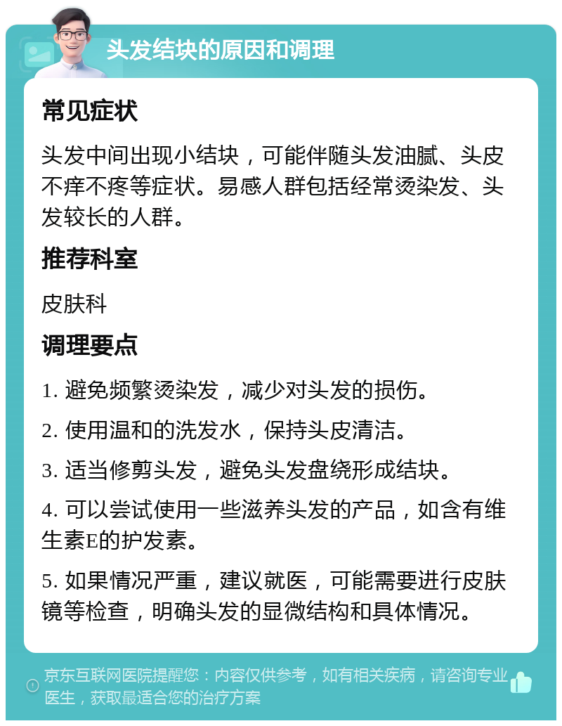 头发结块的原因和调理 常见症状 头发中间出现小结块，可能伴随头发油腻、头皮不痒不疼等症状。易感人群包括经常烫染发、头发较长的人群。 推荐科室 皮肤科 调理要点 1. 避免频繁烫染发，减少对头发的损伤。 2. 使用温和的洗发水，保持头皮清洁。 3. 适当修剪头发，避免头发盘绕形成结块。 4. 可以尝试使用一些滋养头发的产品，如含有维生素E的护发素。 5. 如果情况严重，建议就医，可能需要进行皮肤镜等检查，明确头发的显微结构和具体情况。