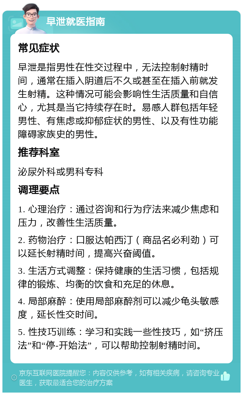 早泄就医指南 常见症状 早泄是指男性在性交过程中，无法控制射精时间，通常在插入阴道后不久或甚至在插入前就发生射精。这种情况可能会影响性生活质量和自信心，尤其是当它持续存在时。易感人群包括年轻男性、有焦虑或抑郁症状的男性、以及有性功能障碍家族史的男性。 推荐科室 泌尿外科或男科专科 调理要点 1. 心理治疗：通过咨询和行为疗法来减少焦虑和压力，改善性生活质量。 2. 药物治疗：口服达帕西汀（商品名必利劲）可以延长射精时间，提高兴奋阈值。 3. 生活方式调整：保持健康的生活习惯，包括规律的锻炼、均衡的饮食和充足的休息。 4. 局部麻醉：使用局部麻醉剂可以减少龟头敏感度，延长性交时间。 5. 性技巧训练：学习和实践一些性技巧，如“挤压法”和“停-开始法”，可以帮助控制射精时间。