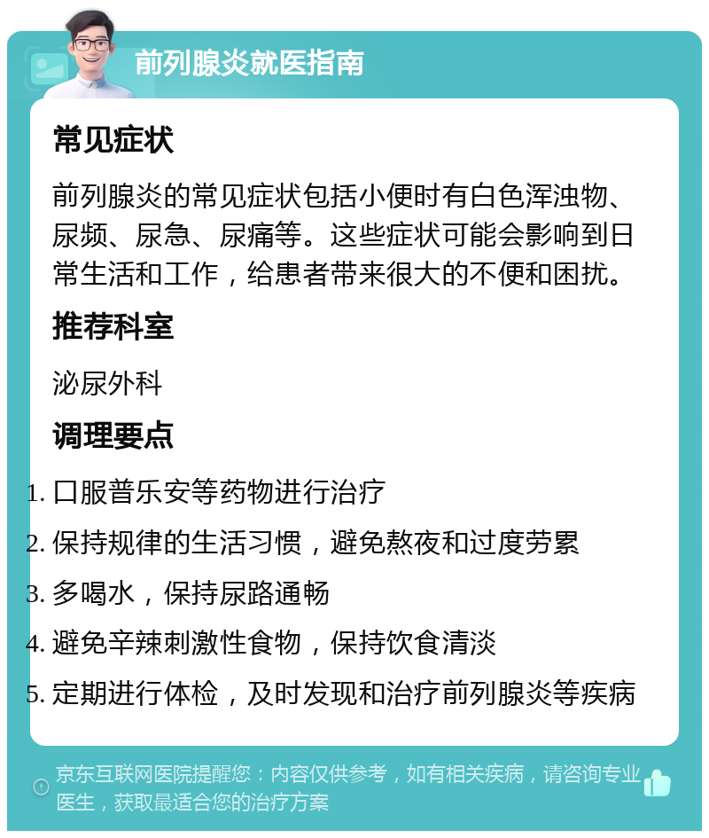 前列腺炎就医指南 常见症状 前列腺炎的常见症状包括小便时有白色浑浊物、尿频、尿急、尿痛等。这些症状可能会影响到日常生活和工作，给患者带来很大的不便和困扰。 推荐科室 泌尿外科 调理要点 口服普乐安等药物进行治疗 保持规律的生活习惯，避免熬夜和过度劳累 多喝水，保持尿路通畅 避免辛辣刺激性食物，保持饮食清淡 定期进行体检，及时发现和治疗前列腺炎等疾病