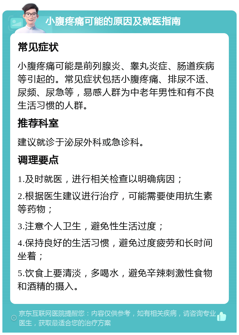 小腹疼痛可能的原因及就医指南 常见症状 小腹疼痛可能是前列腺炎、睾丸炎症、肠道疾病等引起的。常见症状包括小腹疼痛、排尿不适、尿频、尿急等，易感人群为中老年男性和有不良生活习惯的人群。 推荐科室 建议就诊于泌尿外科或急诊科。 调理要点 1.及时就医，进行相关检查以明确病因； 2.根据医生建议进行治疗，可能需要使用抗生素等药物； 3.注意个人卫生，避免性生活过度； 4.保持良好的生活习惯，避免过度疲劳和长时间坐着； 5.饮食上要清淡，多喝水，避免辛辣刺激性食物和酒精的摄入。