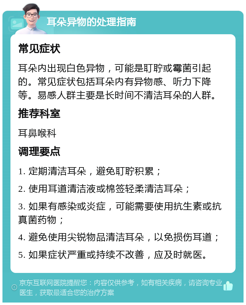 耳朵异物的处理指南 常见症状 耳朵内出现白色异物，可能是耵聍或霉菌引起的。常见症状包括耳朵内有异物感、听力下降等。易感人群主要是长时间不清洁耳朵的人群。 推荐科室 耳鼻喉科 调理要点 1. 定期清洁耳朵，避免耵聍积累； 2. 使用耳道清洁液或棉签轻柔清洁耳朵； 3. 如果有感染或炎症，可能需要使用抗生素或抗真菌药物； 4. 避免使用尖锐物品清洁耳朵，以免损伤耳道； 5. 如果症状严重或持续不改善，应及时就医。