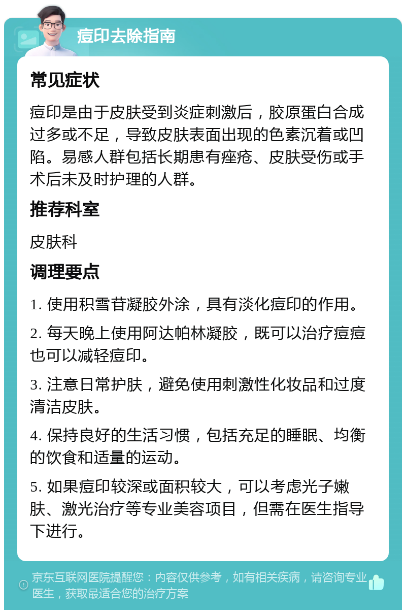 痘印去除指南 常见症状 痘印是由于皮肤受到炎症刺激后，胶原蛋白合成过多或不足，导致皮肤表面出现的色素沉着或凹陷。易感人群包括长期患有痤疮、皮肤受伤或手术后未及时护理的人群。 推荐科室 皮肤科 调理要点 1. 使用积雪苷凝胶外涂，具有淡化痘印的作用。 2. 每天晚上使用阿达帕林凝胶，既可以治疗痘痘也可以减轻痘印。 3. 注意日常护肤，避免使用刺激性化妆品和过度清洁皮肤。 4. 保持良好的生活习惯，包括充足的睡眠、均衡的饮食和适量的运动。 5. 如果痘印较深或面积较大，可以考虑光子嫩肤、激光治疗等专业美容项目，但需在医生指导下进行。