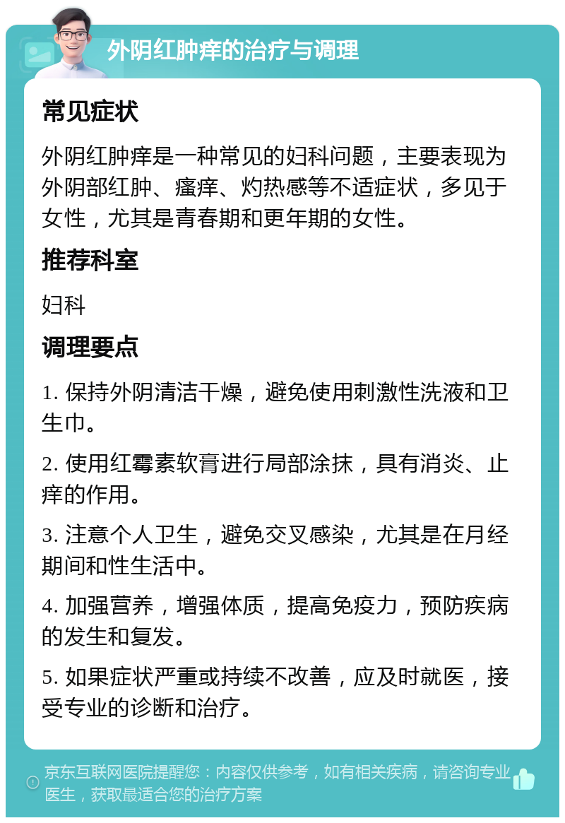 外阴红肿痒的治疗与调理 常见症状 外阴红肿痒是一种常见的妇科问题，主要表现为外阴部红肿、瘙痒、灼热感等不适症状，多见于女性，尤其是青春期和更年期的女性。 推荐科室 妇科 调理要点 1. 保持外阴清洁干燥，避免使用刺激性洗液和卫生巾。 2. 使用红霉素软膏进行局部涂抹，具有消炎、止痒的作用。 3. 注意个人卫生，避免交叉感染，尤其是在月经期间和性生活中。 4. 加强营养，增强体质，提高免疫力，预防疾病的发生和复发。 5. 如果症状严重或持续不改善，应及时就医，接受专业的诊断和治疗。