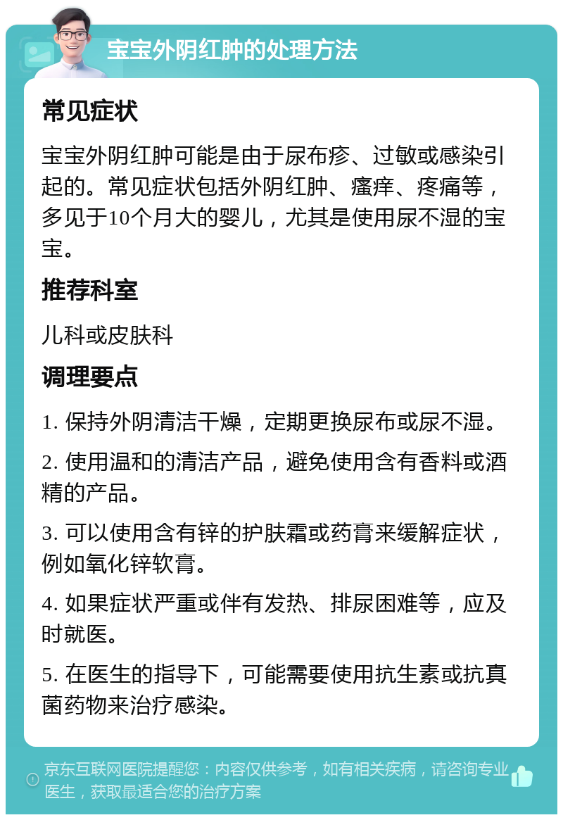 宝宝外阴红肿的处理方法 常见症状 宝宝外阴红肿可能是由于尿布疹、过敏或感染引起的。常见症状包括外阴红肿、瘙痒、疼痛等，多见于10个月大的婴儿，尤其是使用尿不湿的宝宝。 推荐科室 儿科或皮肤科 调理要点 1. 保持外阴清洁干燥，定期更换尿布或尿不湿。 2. 使用温和的清洁产品，避免使用含有香料或酒精的产品。 3. 可以使用含有锌的护肤霜或药膏来缓解症状，例如氧化锌软膏。 4. 如果症状严重或伴有发热、排尿困难等，应及时就医。 5. 在医生的指导下，可能需要使用抗生素或抗真菌药物来治疗感染。