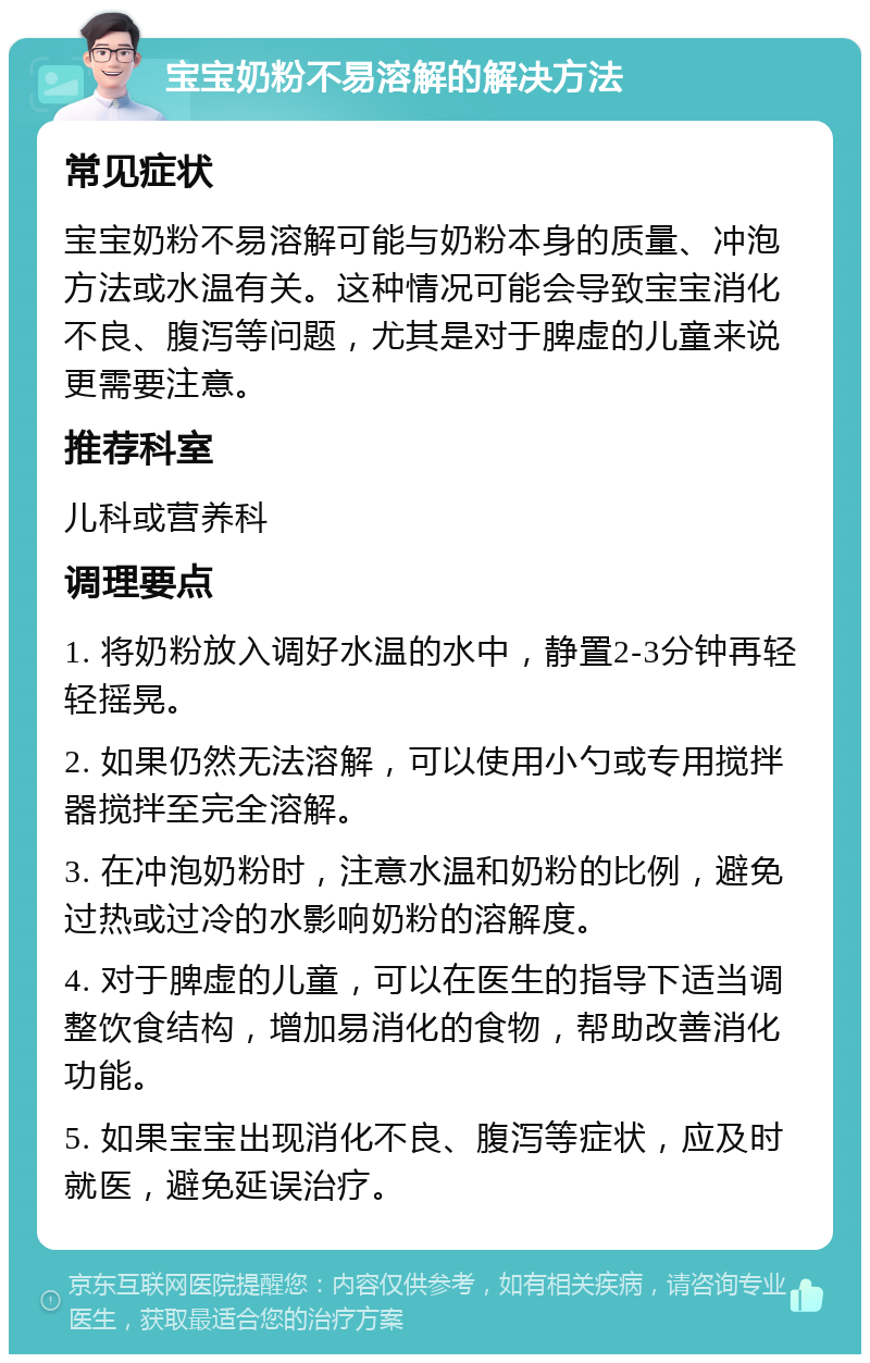 宝宝奶粉不易溶解的解决方法 常见症状 宝宝奶粉不易溶解可能与奶粉本身的质量、冲泡方法或水温有关。这种情况可能会导致宝宝消化不良、腹泻等问题，尤其是对于脾虚的儿童来说更需要注意。 推荐科室 儿科或营养科 调理要点 1. 将奶粉放入调好水温的水中，静置2-3分钟再轻轻摇晃。 2. 如果仍然无法溶解，可以使用小勺或专用搅拌器搅拌至完全溶解。 3. 在冲泡奶粉时，注意水温和奶粉的比例，避免过热或过冷的水影响奶粉的溶解度。 4. 对于脾虚的儿童，可以在医生的指导下适当调整饮食结构，增加易消化的食物，帮助改善消化功能。 5. 如果宝宝出现消化不良、腹泻等症状，应及时就医，避免延误治疗。