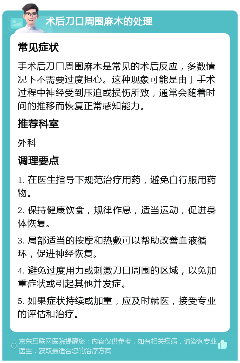 术后刀口周围麻木的处理 常见症状 手术后刀口周围麻木是常见的术后反应，多数情况下不需要过度担心。这种现象可能是由于手术过程中神经受到压迫或损伤所致，通常会随着时间的推移而恢复正常感知能力。 推荐科室 外科 调理要点 1. 在医生指导下规范治疗用药，避免自行服用药物。 2. 保持健康饮食，规律作息，适当运动，促进身体恢复。 3. 局部适当的按摩和热敷可以帮助改善血液循环，促进神经恢复。 4. 避免过度用力或刺激刀口周围的区域，以免加重症状或引起其他并发症。 5. 如果症状持续或加重，应及时就医，接受专业的评估和治疗。