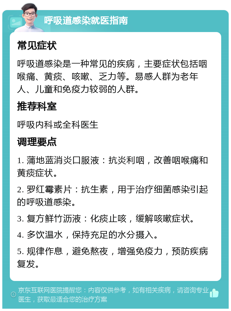 呼吸道感染就医指南 常见症状 呼吸道感染是一种常见的疾病，主要症状包括咽喉痛、黄痰、咳嗽、乏力等。易感人群为老年人、儿童和免疫力较弱的人群。 推荐科室 呼吸内科或全科医生 调理要点 1. 蒲地蓝消炎口服液：抗炎利咽，改善咽喉痛和黄痰症状。 2. 罗红霉素片：抗生素，用于治疗细菌感染引起的呼吸道感染。 3. 复方鲜竹沥液：化痰止咳，缓解咳嗽症状。 4. 多饮温水，保持充足的水分摄入。 5. 规律作息，避免熬夜，增强免疫力，预防疾病复发。