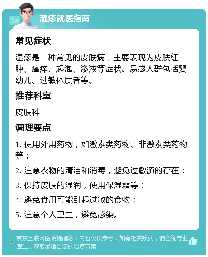 湿疹就医指南 常见症状 湿疹是一种常见的皮肤病，主要表现为皮肤红肿、瘙痒、起泡、渗液等症状。易感人群包括婴幼儿、过敏体质者等。 推荐科室 皮肤科 调理要点 1. 使用外用药物，如激素类药物、非激素类药物等； 2. 注意衣物的清洁和消毒，避免过敏源的存在； 3. 保持皮肤的湿润，使用保湿霜等； 4. 避免食用可能引起过敏的食物； 5. 注意个人卫生，避免感染。