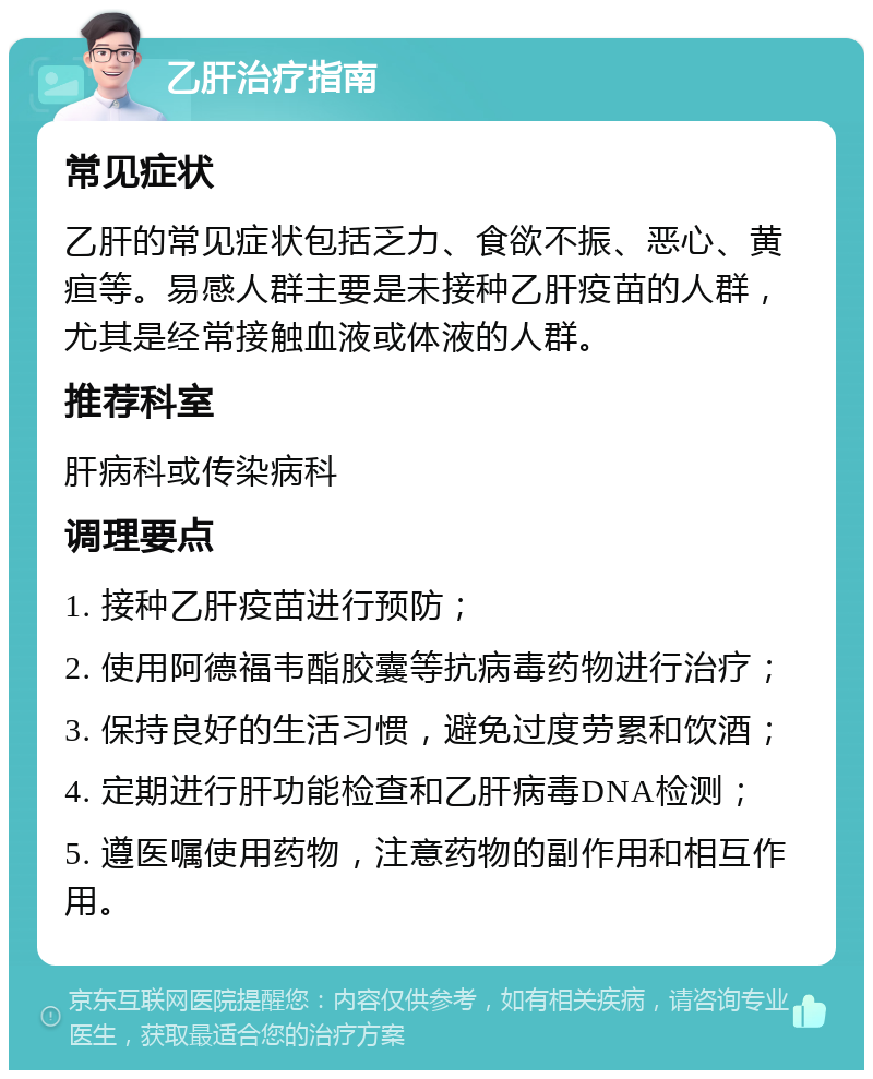 乙肝治疗指南 常见症状 乙肝的常见症状包括乏力、食欲不振、恶心、黄疸等。易感人群主要是未接种乙肝疫苗的人群，尤其是经常接触血液或体液的人群。 推荐科室 肝病科或传染病科 调理要点 1. 接种乙肝疫苗进行预防； 2. 使用阿德福韦酯胶囊等抗病毒药物进行治疗； 3. 保持良好的生活习惯，避免过度劳累和饮酒； 4. 定期进行肝功能检查和乙肝病毒DNA检测； 5. 遵医嘱使用药物，注意药物的副作用和相互作用。