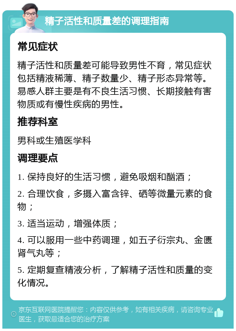 精子活性和质量差的调理指南 常见症状 精子活性和质量差可能导致男性不育，常见症状包括精液稀薄、精子数量少、精子形态异常等。易感人群主要是有不良生活习惯、长期接触有害物质或有慢性疾病的男性。 推荐科室 男科或生殖医学科 调理要点 1. 保持良好的生活习惯，避免吸烟和酗酒； 2. 合理饮食，多摄入富含锌、硒等微量元素的食物； 3. 适当运动，增强体质； 4. 可以服用一些中药调理，如五子衍宗丸、金匮肾气丸等； 5. 定期复查精液分析，了解精子活性和质量的变化情况。