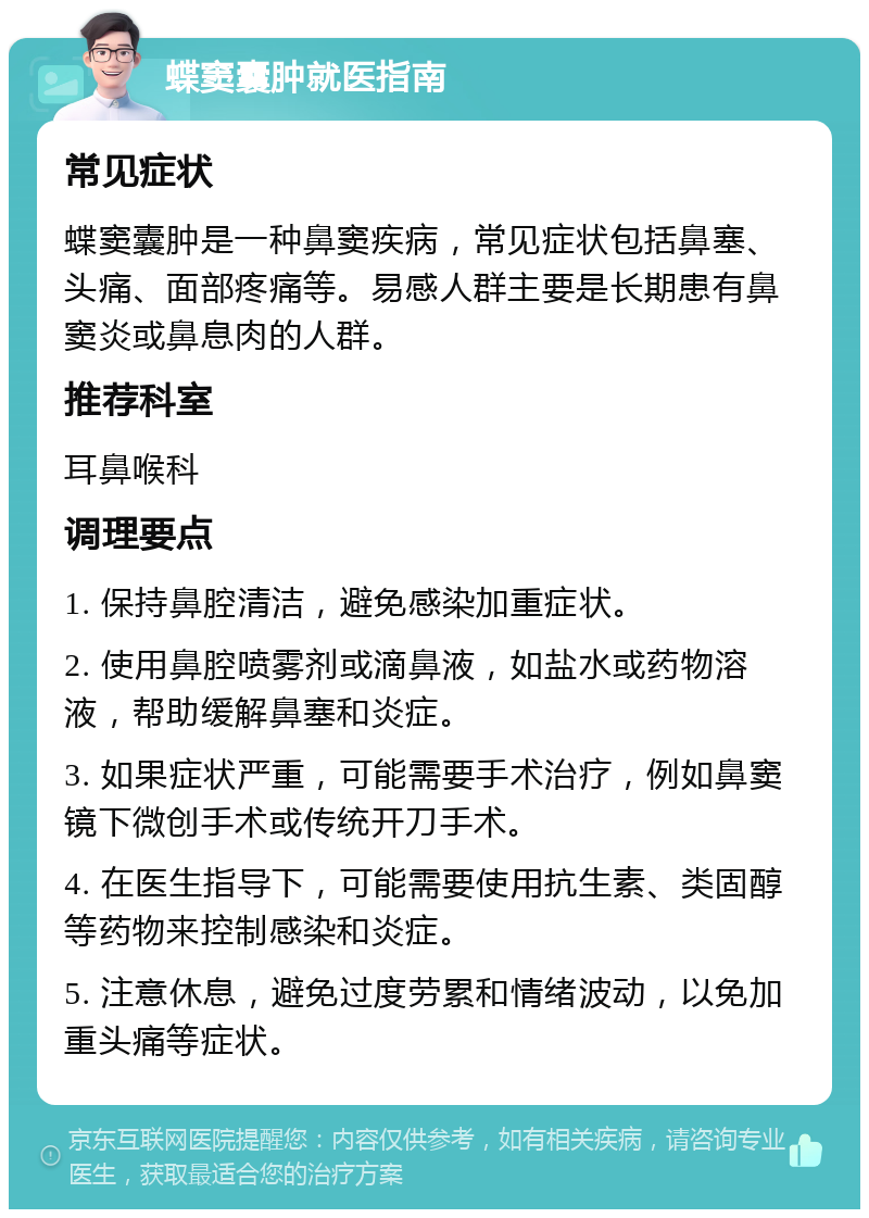 蝶窦囊肿就医指南 常见症状 蝶窦囊肿是一种鼻窦疾病，常见症状包括鼻塞、头痛、面部疼痛等。易感人群主要是长期患有鼻窦炎或鼻息肉的人群。 推荐科室 耳鼻喉科 调理要点 1. 保持鼻腔清洁，避免感染加重症状。 2. 使用鼻腔喷雾剂或滴鼻液，如盐水或药物溶液，帮助缓解鼻塞和炎症。 3. 如果症状严重，可能需要手术治疗，例如鼻窦镜下微创手术或传统开刀手术。 4. 在医生指导下，可能需要使用抗生素、类固醇等药物来控制感染和炎症。 5. 注意休息，避免过度劳累和情绪波动，以免加重头痛等症状。