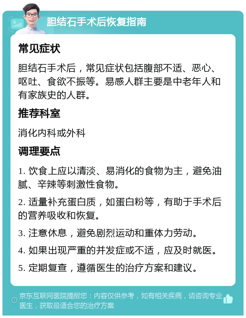 胆结石手术后恢复指南 常见症状 胆结石手术后，常见症状包括腹部不适、恶心、呕吐、食欲不振等。易感人群主要是中老年人和有家族史的人群。 推荐科室 消化内科或外科 调理要点 1. 饮食上应以清淡、易消化的食物为主，避免油腻、辛辣等刺激性食物。 2. 适量补充蛋白质，如蛋白粉等，有助于手术后的营养吸收和恢复。 3. 注意休息，避免剧烈运动和重体力劳动。 4. 如果出现严重的并发症或不适，应及时就医。 5. 定期复查，遵循医生的治疗方案和建议。