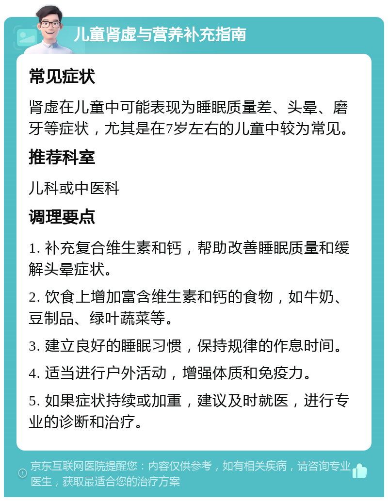 儿童肾虚与营养补充指南 常见症状 肾虚在儿童中可能表现为睡眠质量差、头晕、磨牙等症状，尤其是在7岁左右的儿童中较为常见。 推荐科室 儿科或中医科 调理要点 1. 补充复合维生素和钙，帮助改善睡眠质量和缓解头晕症状。 2. 饮食上增加富含维生素和钙的食物，如牛奶、豆制品、绿叶蔬菜等。 3. 建立良好的睡眠习惯，保持规律的作息时间。 4. 适当进行户外活动，增强体质和免疫力。 5. 如果症状持续或加重，建议及时就医，进行专业的诊断和治疗。