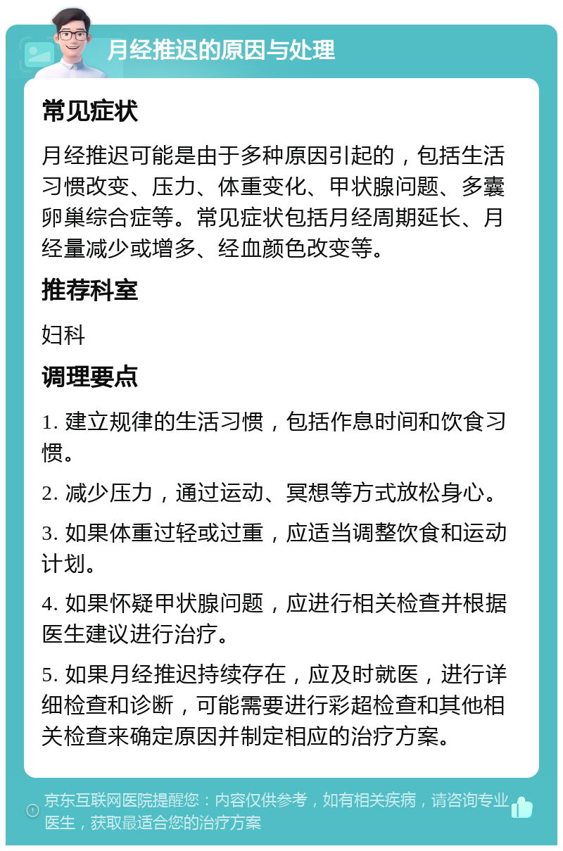 月经推迟的原因与处理 常见症状 月经推迟可能是由于多种原因引起的，包括生活习惯改变、压力、体重变化、甲状腺问题、多囊卵巢综合症等。常见症状包括月经周期延长、月经量减少或增多、经血颜色改变等。 推荐科室 妇科 调理要点 1. 建立规律的生活习惯，包括作息时间和饮食习惯。 2. 减少压力，通过运动、冥想等方式放松身心。 3. 如果体重过轻或过重，应适当调整饮食和运动计划。 4. 如果怀疑甲状腺问题，应进行相关检查并根据医生建议进行治疗。 5. 如果月经推迟持续存在，应及时就医，进行详细检查和诊断，可能需要进行彩超检查和其他相关检查来确定原因并制定相应的治疗方案。