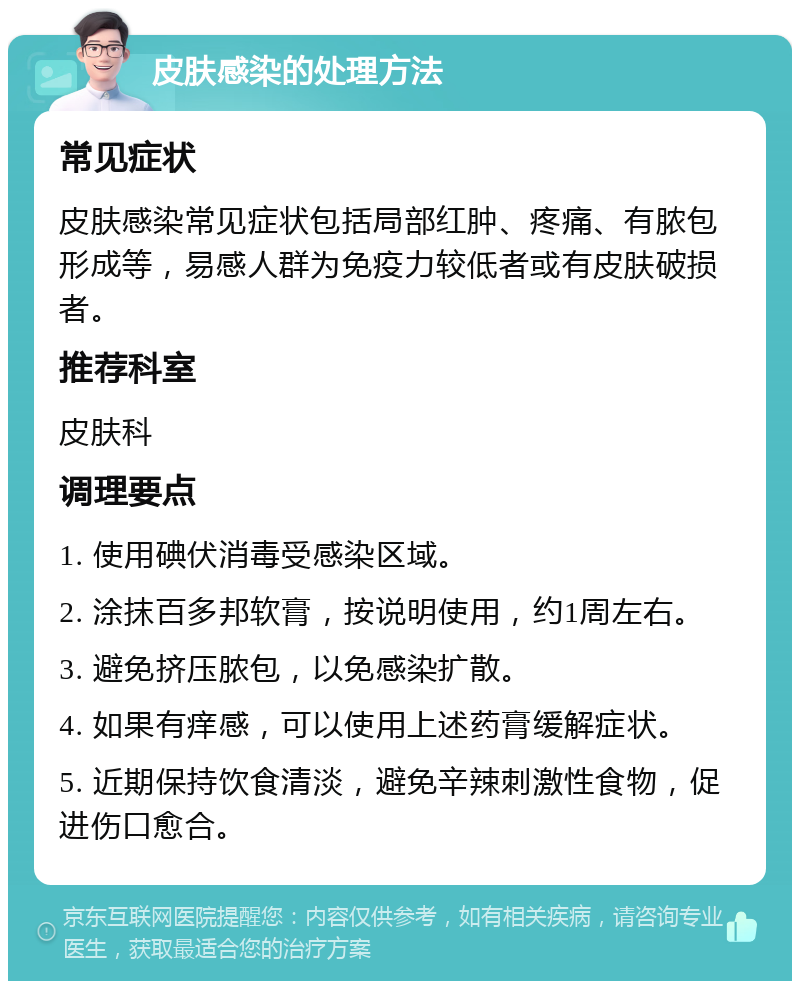 皮肤感染的处理方法 常见症状 皮肤感染常见症状包括局部红肿、疼痛、有脓包形成等，易感人群为免疫力较低者或有皮肤破损者。 推荐科室 皮肤科 调理要点 1. 使用碘伏消毒受感染区域。 2. 涂抹百多邦软膏，按说明使用，约1周左右。 3. 避免挤压脓包，以免感染扩散。 4. 如果有痒感，可以使用上述药膏缓解症状。 5. 近期保持饮食清淡，避免辛辣刺激性食物，促进伤口愈合。