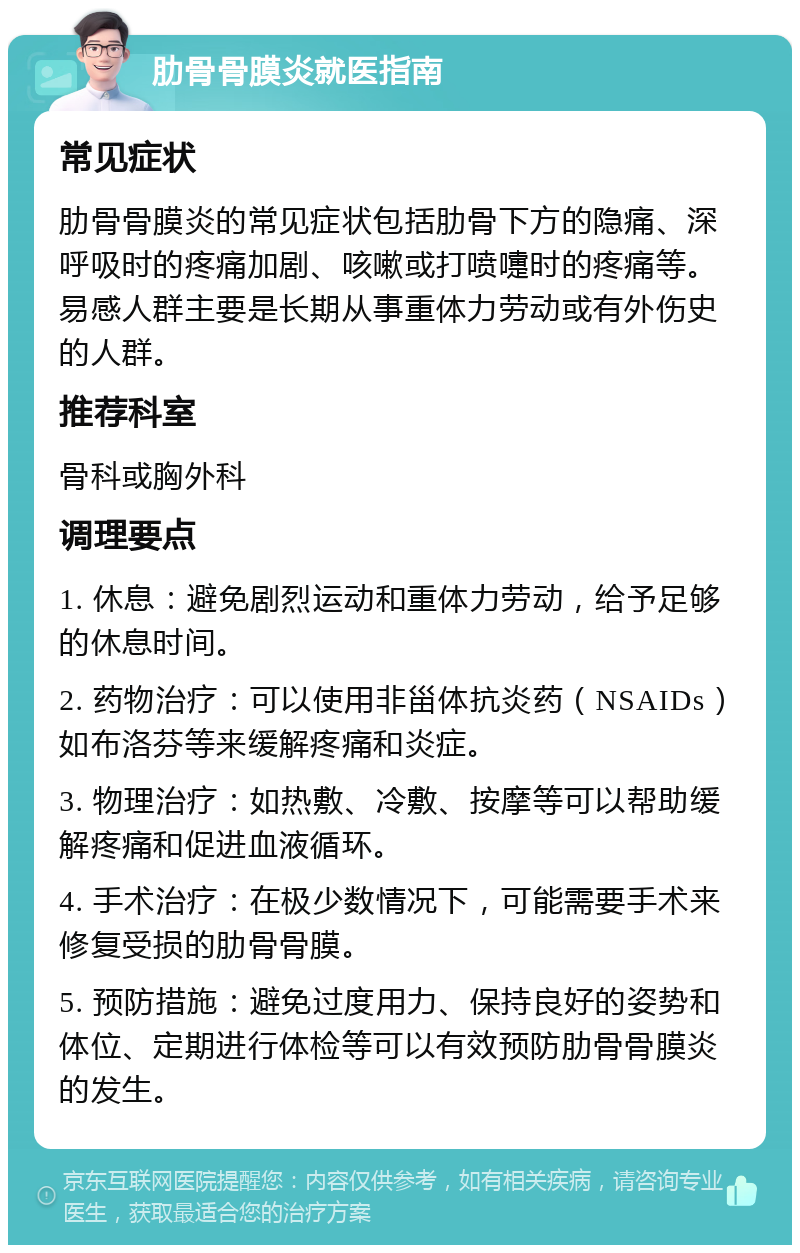 肋骨骨膜炎就医指南 常见症状 肋骨骨膜炎的常见症状包括肋骨下方的隐痛、深呼吸时的疼痛加剧、咳嗽或打喷嚏时的疼痛等。易感人群主要是长期从事重体力劳动或有外伤史的人群。 推荐科室 骨科或胸外科 调理要点 1. 休息：避免剧烈运动和重体力劳动，给予足够的休息时间。 2. 药物治疗：可以使用非甾体抗炎药（NSAIDs）如布洛芬等来缓解疼痛和炎症。 3. 物理治疗：如热敷、冷敷、按摩等可以帮助缓解疼痛和促进血液循环。 4. 手术治疗：在极少数情况下，可能需要手术来修复受损的肋骨骨膜。 5. 预防措施：避免过度用力、保持良好的姿势和体位、定期进行体检等可以有效预防肋骨骨膜炎的发生。