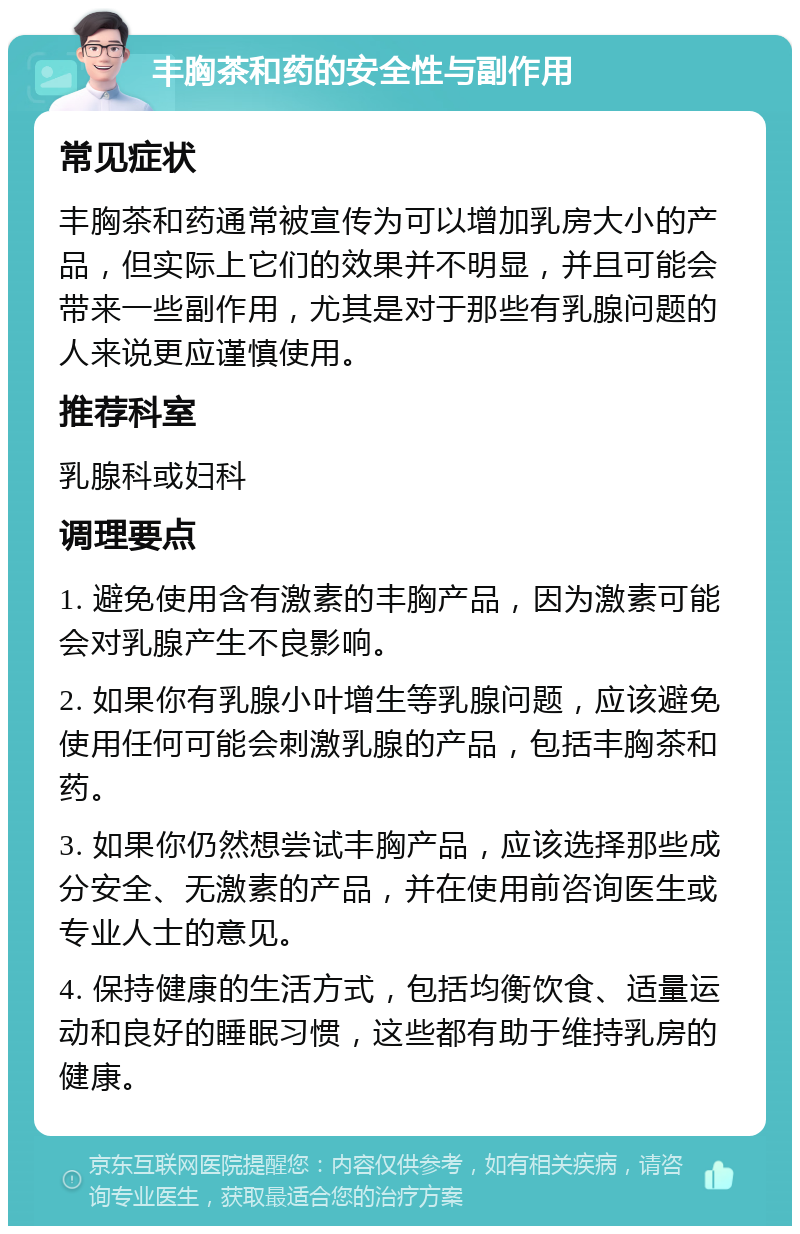 丰胸茶和药的安全性与副作用 常见症状 丰胸茶和药通常被宣传为可以增加乳房大小的产品，但实际上它们的效果并不明显，并且可能会带来一些副作用，尤其是对于那些有乳腺问题的人来说更应谨慎使用。 推荐科室 乳腺科或妇科 调理要点 1. 避免使用含有激素的丰胸产品，因为激素可能会对乳腺产生不良影响。 2. 如果你有乳腺小叶增生等乳腺问题，应该避免使用任何可能会刺激乳腺的产品，包括丰胸茶和药。 3. 如果你仍然想尝试丰胸产品，应该选择那些成分安全、无激素的产品，并在使用前咨询医生或专业人士的意见。 4. 保持健康的生活方式，包括均衡饮食、适量运动和良好的睡眠习惯，这些都有助于维持乳房的健康。