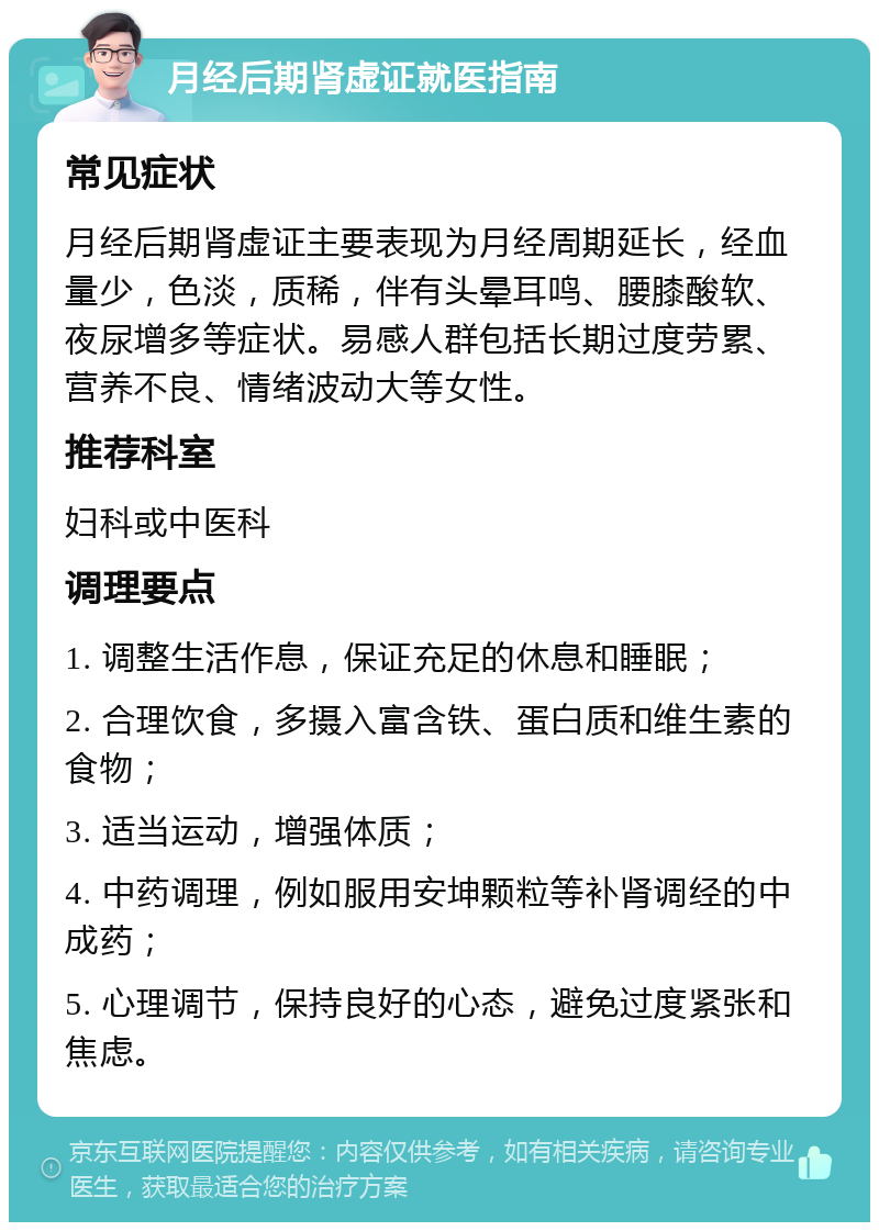 月经后期肾虚证就医指南 常见症状 月经后期肾虚证主要表现为月经周期延长，经血量少，色淡，质稀，伴有头晕耳鸣、腰膝酸软、夜尿增多等症状。易感人群包括长期过度劳累、营养不良、情绪波动大等女性。 推荐科室 妇科或中医科 调理要点 1. 调整生活作息，保证充足的休息和睡眠； 2. 合理饮食，多摄入富含铁、蛋白质和维生素的食物； 3. 适当运动，增强体质； 4. 中药调理，例如服用安坤颗粒等补肾调经的中成药； 5. 心理调节，保持良好的心态，避免过度紧张和焦虑。