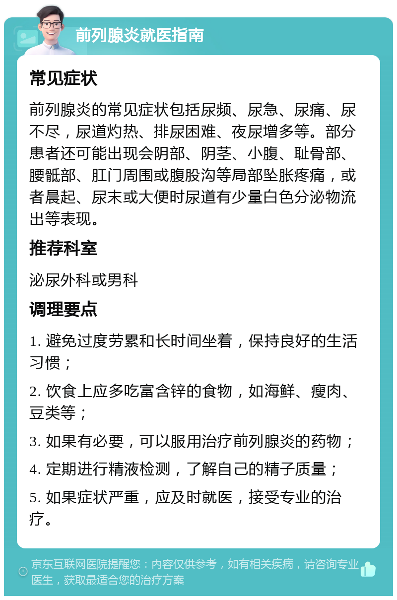 前列腺炎就医指南 常见症状 前列腺炎的常见症状包括尿频、尿急、尿痛、尿不尽，尿道灼热、排尿困难、夜尿增多等。部分患者还可能出现会阴部、阴茎、小腹、耻骨部、腰骶部、肛门周围或腹股沟等局部坠胀疼痛，或者晨起、尿末或大便时尿道有少量白色分泌物流出等表现。 推荐科室 泌尿外科或男科 调理要点 1. 避免过度劳累和长时间坐着，保持良好的生活习惯； 2. 饮食上应多吃富含锌的食物，如海鲜、瘦肉、豆类等； 3. 如果有必要，可以服用治疗前列腺炎的药物； 4. 定期进行精液检测，了解自己的精子质量； 5. 如果症状严重，应及时就医，接受专业的治疗。