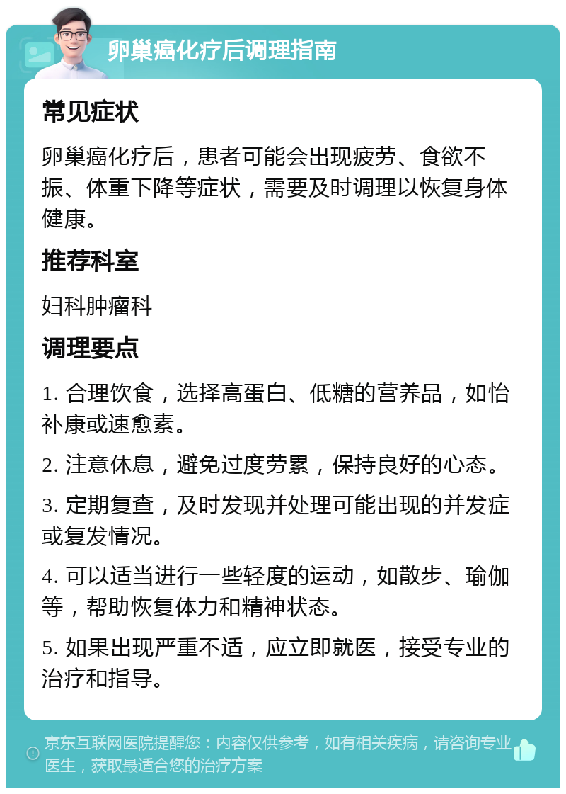 卵巢癌化疗后调理指南 常见症状 卵巢癌化疗后，患者可能会出现疲劳、食欲不振、体重下降等症状，需要及时调理以恢复身体健康。 推荐科室 妇科肿瘤科 调理要点 1. 合理饮食，选择高蛋白、低糖的营养品，如怡补康或速愈素。 2. 注意休息，避免过度劳累，保持良好的心态。 3. 定期复查，及时发现并处理可能出现的并发症或复发情况。 4. 可以适当进行一些轻度的运动，如散步、瑜伽等，帮助恢复体力和精神状态。 5. 如果出现严重不适，应立即就医，接受专业的治疗和指导。