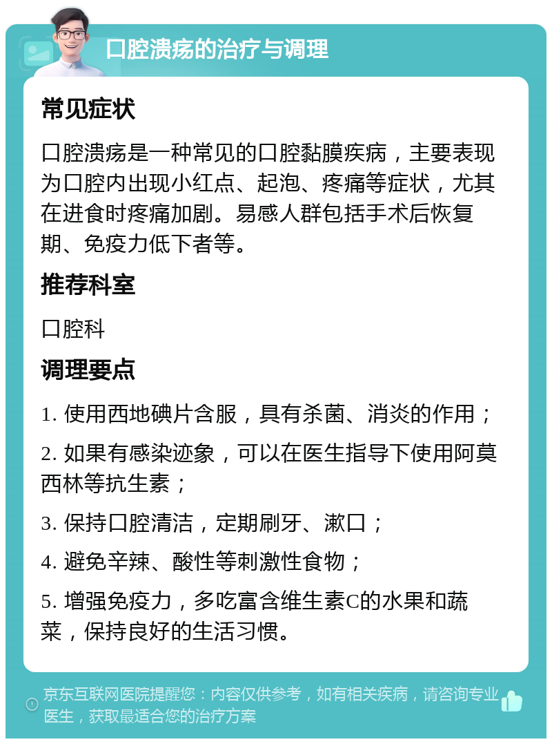 口腔溃疡的治疗与调理 常见症状 口腔溃疡是一种常见的口腔黏膜疾病，主要表现为口腔内出现小红点、起泡、疼痛等症状，尤其在进食时疼痛加剧。易感人群包括手术后恢复期、免疫力低下者等。 推荐科室 口腔科 调理要点 1. 使用西地碘片含服，具有杀菌、消炎的作用； 2. 如果有感染迹象，可以在医生指导下使用阿莫西林等抗生素； 3. 保持口腔清洁，定期刷牙、漱口； 4. 避免辛辣、酸性等刺激性食物； 5. 增强免疫力，多吃富含维生素C的水果和蔬菜，保持良好的生活习惯。