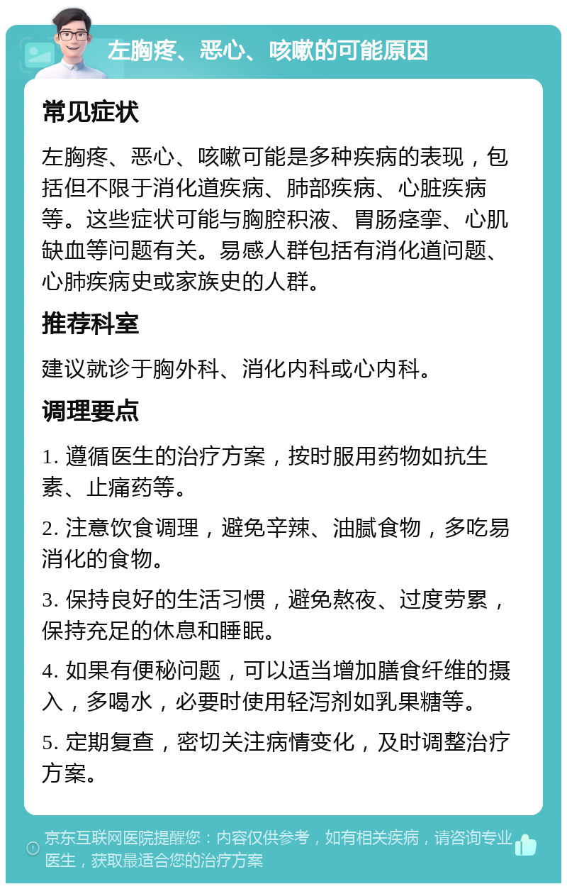 左胸疼、恶心、咳嗽的可能原因 常见症状 左胸疼、恶心、咳嗽可能是多种疾病的表现，包括但不限于消化道疾病、肺部疾病、心脏疾病等。这些症状可能与胸腔积液、胃肠痉挛、心肌缺血等问题有关。易感人群包括有消化道问题、心肺疾病史或家族史的人群。 推荐科室 建议就诊于胸外科、消化内科或心内科。 调理要点 1. 遵循医生的治疗方案，按时服用药物如抗生素、止痛药等。 2. 注意饮食调理，避免辛辣、油腻食物，多吃易消化的食物。 3. 保持良好的生活习惯，避免熬夜、过度劳累，保持充足的休息和睡眠。 4. 如果有便秘问题，可以适当增加膳食纤维的摄入，多喝水，必要时使用轻泻剂如乳果糖等。 5. 定期复查，密切关注病情变化，及时调整治疗方案。