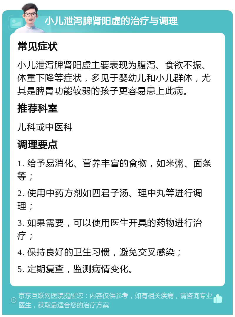 小儿泄泻脾肾阳虚的治疗与调理 常见症状 小儿泄泻脾肾阳虚主要表现为腹泻、食欲不振、体重下降等症状，多见于婴幼儿和小儿群体，尤其是脾胃功能较弱的孩子更容易患上此病。 推荐科室 儿科或中医科 调理要点 1. 给予易消化、营养丰富的食物，如米粥、面条等； 2. 使用中药方剂如四君子汤、理中丸等进行调理； 3. 如果需要，可以使用医生开具的药物进行治疗； 4. 保持良好的卫生习惯，避免交叉感染； 5. 定期复查，监测病情变化。