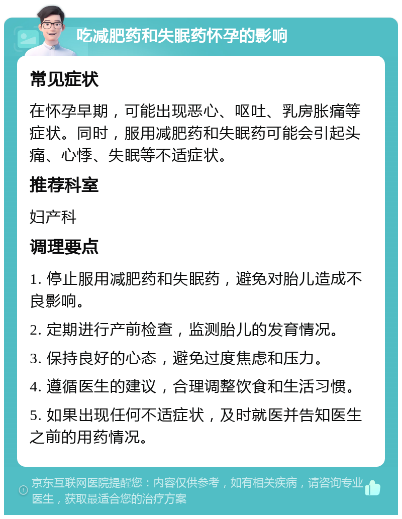 吃减肥药和失眠药怀孕的影响 常见症状 在怀孕早期，可能出现恶心、呕吐、乳房胀痛等症状。同时，服用减肥药和失眠药可能会引起头痛、心悸、失眠等不适症状。 推荐科室 妇产科 调理要点 1. 停止服用减肥药和失眠药，避免对胎儿造成不良影响。 2. 定期进行产前检查，监测胎儿的发育情况。 3. 保持良好的心态，避免过度焦虑和压力。 4. 遵循医生的建议，合理调整饮食和生活习惯。 5. 如果出现任何不适症状，及时就医并告知医生之前的用药情况。