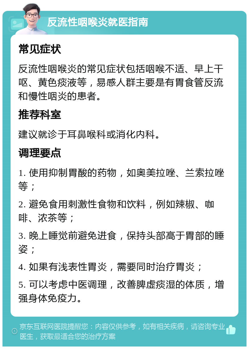 反流性咽喉炎就医指南 常见症状 反流性咽喉炎的常见症状包括咽喉不适、早上干呕、黄色痰液等，易感人群主要是有胃食管反流和慢性咽炎的患者。 推荐科室 建议就诊于耳鼻喉科或消化内科。 调理要点 1. 使用抑制胃酸的药物，如奥美拉唑、兰索拉唑等； 2. 避免食用刺激性食物和饮料，例如辣椒、咖啡、浓茶等； 3. 晚上睡觉前避免进食，保持头部高于胃部的睡姿； 4. 如果有浅表性胃炎，需要同时治疗胃炎； 5. 可以考虑中医调理，改善脾虚痰湿的体质，增强身体免疫力。