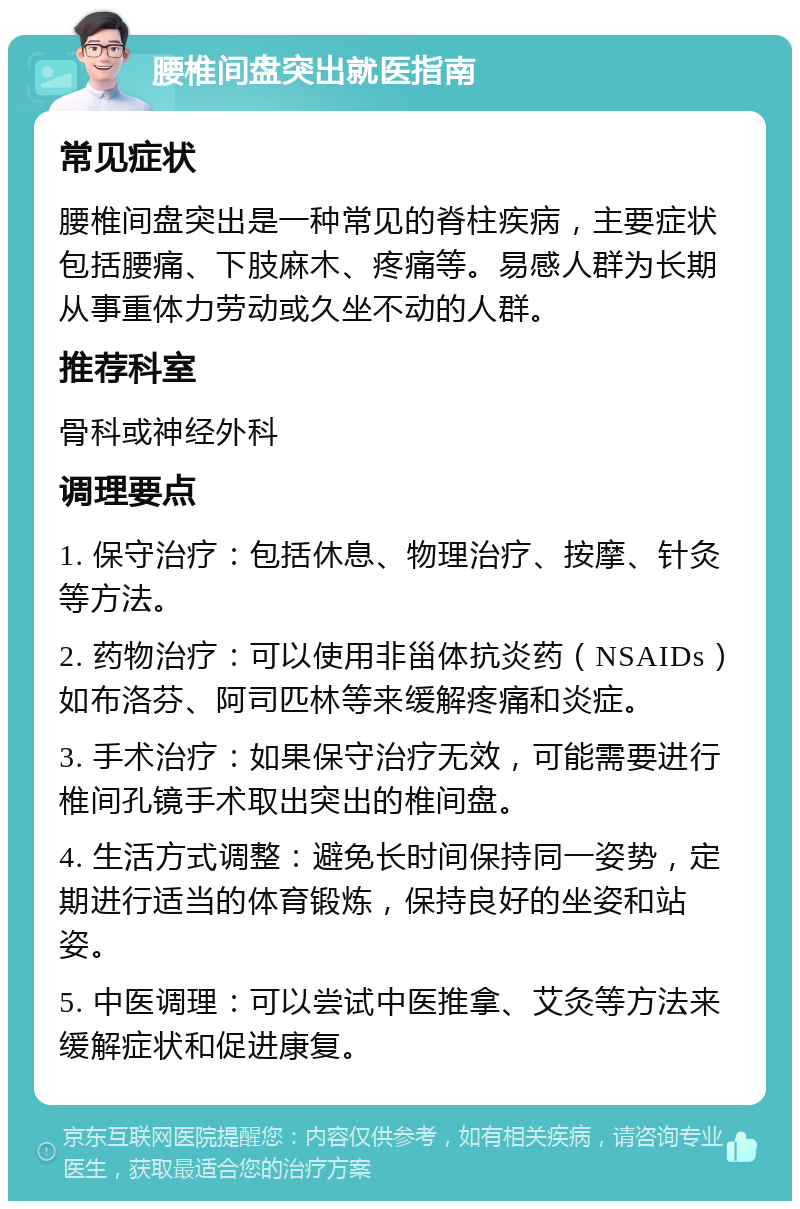 腰椎间盘突出就医指南 常见症状 腰椎间盘突出是一种常见的脊柱疾病，主要症状包括腰痛、下肢麻木、疼痛等。易感人群为长期从事重体力劳动或久坐不动的人群。 推荐科室 骨科或神经外科 调理要点 1. 保守治疗：包括休息、物理治疗、按摩、针灸等方法。 2. 药物治疗：可以使用非甾体抗炎药（NSAIDs）如布洛芬、阿司匹林等来缓解疼痛和炎症。 3. 手术治疗：如果保守治疗无效，可能需要进行椎间孔镜手术取出突出的椎间盘。 4. 生活方式调整：避免长时间保持同一姿势，定期进行适当的体育锻炼，保持良好的坐姿和站姿。 5. 中医调理：可以尝试中医推拿、艾灸等方法来缓解症状和促进康复。